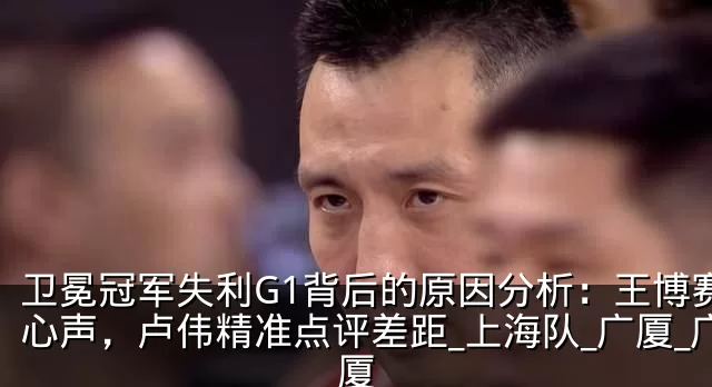 卫冕冠军失利G1背后的原因分析:王博赛后心声,卢伟精准点评差距_上海队_广厦_广厦